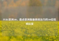 PUBG亚洲100，盘点亚洲版最具统治力的100位吃鸡玩家