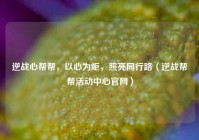 逆战心帮帮，以心为炬，照亮同行路（逆战帮帮活动中心官网）