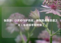 张彦琼：以匠心守护传统，用创新点亮非遗之光（张彦琼年轻时候）
