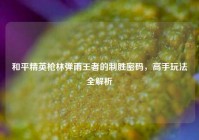 和平精英枪林弹雨王者的制胜密码，高手玩法全解析