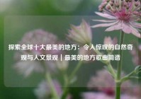 探索全球十大最美的地方：令人惊叹的自然奇观与人文景观｜最美的地方歌曲简谱