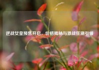 逆战女皇预售开启，价格揭秘与激战狂潮引领
