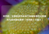 何烈胜：从基层技术员到行业领军者的完整履历与成功路径解析（何烈胜个人简介）