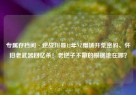 专属存档间·逆战川哥12年NZ猎场开荒密码、怀旧老武器回忆杀！老逆子不散的根据地在哪？