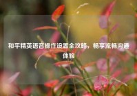 和平精英语音操作设置全攻略，畅享流畅沟通体验