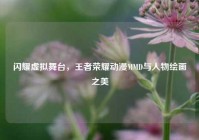 闪耀虚拟舞台，王者荣耀动漫MMD与人物绘画之美