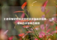 王者荣耀铠野核战坦双流派最强装指南，一刀破局的装备组合解析