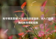 和平精英直播CPU挑选与设备选择，从入门到高端的精准搭配指南