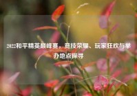 2022和平精英巅峰赛，竞技荣耀、玩家狂欢与举办地点探寻