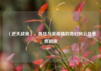 〈逆天战帝〉，陈狂与吴雨睛的奇幻风云及免费阅读
