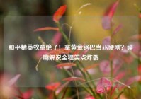 和平精英牧童绝了！拿黄金锅巴当AK硬刚？碎嘴解说全程笑点炸裂