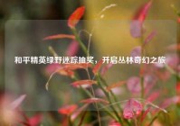 和平精英绿野迷踪抽奖，开启丛林奇幻之旅
