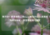 预习卡：教育创新工具"预习卡"逐渐成为课堂标配，改变传统预习模式