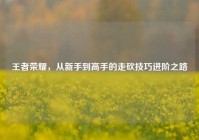 王者荣耀，从新手到高手的走砍技巧进阶之路