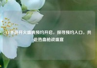 CF手游开火盛典预约开启，探寻预约入口，共赴热血枪战盛宴