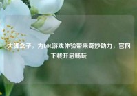 大脚盒子，为LOL游戏体验带来奇妙助力，官网下载开启畅玩