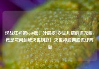 逆战狂神第6760章，叶辰挖8岁女儿藏的泥龙鳞，竟是龙阙剑域灭世钥匙！灭世神殿彻底慌炸阵脚