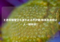 王者荣耀魔女斗篷不止法术护盾 精美高清图让人一眼种草！