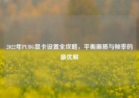 2022年PUBG显卡设置全攻略，平衡画质与帧率的最优解