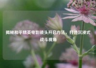 揭秘和平精英电影镜头开启方法，打造沉浸式战斗视角