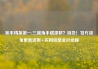 和平精英第一/三视角手感漂移？别急！官方视角更新逻辑+实用调整全扒给你