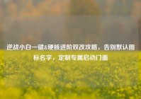 逆战小白一键&硬核进阶双改攻略，告别默认图标名字，定制专属启动门面