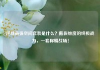 逆战最强空间套装是什么？撕裂维度的终极战力，一套称霸战场！
