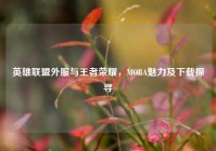 英雄联盟外服与王者荣耀，MOBA魅力及下载探寻