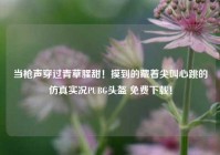 当枪声穿过青草腥甜！摸到的藏着尖叫心跳的仿真实况PUBG头盔 免费下载！