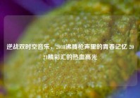 逆战双时空音乐，2018沸腾枪声里的青春记忆 2021精彩汇的热血高光