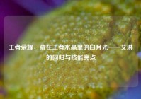 王者荣耀，藏在王者水晶里的白月光——艾琳的回归与技能亮点