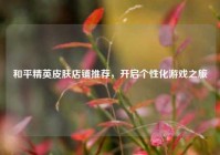 和平精英皮肤店铺推荐，开启个性化游戏之旅