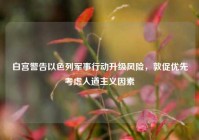 白宫警告以色列军事行动升级风险，敦促优先考虑人道主义因素