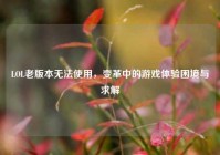 LOL老版本无法使用，变革中的游戏体验困境与求解
