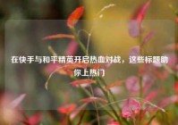 在快手与和平精英开启热血对战，这些标题助你上热门