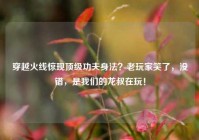 穿越火线惊现顶级功夫身法？老玩家笑了，没错，是我们的龙叔在玩！