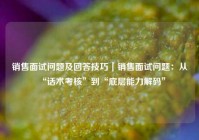 销售面试问题及回答技巧｜销售面试问题：从“话术考核”到“底层能力解码”