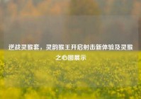 逆战灵猴套，灵韵猴王开启射击新体验及灵猴之心图展示