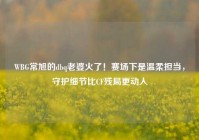 WBG常旭的dbq老婆火了！赛场下是温柔担当，守护细节比CF残局更动人