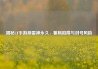 揭秘CF手游刷雷神永久，骗局陷阱与封号风险