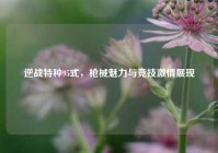 逆战特种95式，枪械魅力与竞技激情展现