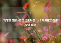 和平精英搜ID查无结果别慌！5个常见原因帮你快速解决