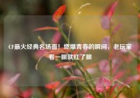 CF最火经典名场面！燃爆青春的瞬间，老玩家看一眼就红了眼
