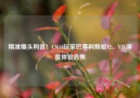 精准爆头利器！CSGO玩家巴塞利斯蛇V2、V3X深度体验合集