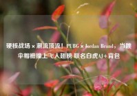 硬核战场×潮流顶流！PUBG×Jordan Brand，当跳伞帽檐撞上飞人翅膀 联名白虎AJ+背包