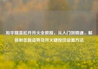 和平精英松开开火全教程，从入门到精通，解锁射击新姿势及开火键按住设置方法