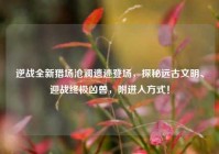 逆战全新猎场沧澜遗迹登场，探秘远古文明、迎战终极凶兽，附进入方式！