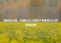 高峡出平湖，中国长江三峡的千年蝶变与三峡集团招聘