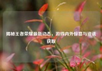 揭秘王者荣耀最新动态，游戏内外惊喜与资讯获取