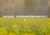 逆战圣诞夜，修罗雪焰里的荣耀圣诞修罗怎么打